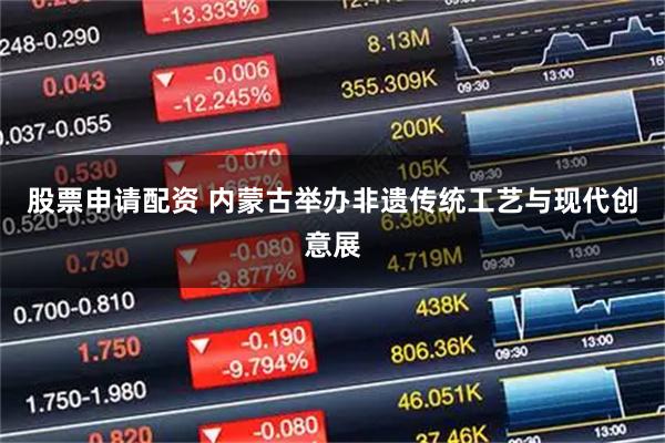 股票申请配资 内蒙古举办非遗传统工艺与现代创意展