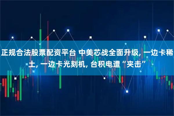 正规合法股票配资平台 中美芯战全面升级, 一边卡稀土, 一边卡光刻机, 台积电遭“夹击”