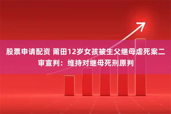 股票申请配资 莆田12岁女孩被生父继母虐死案二审宣判：维持对继母死刑原判