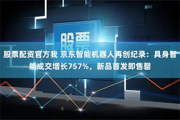 股票配资官方我 京东智能机器人再创纪录：具身智能成交增长757%，新品首发即售罄