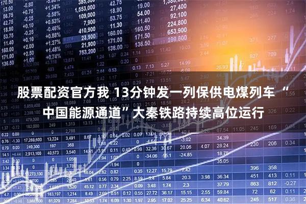 股票配资官方我 13分钟发一列保供电煤列车 “中国能源通道”大秦铁路持续高位运行