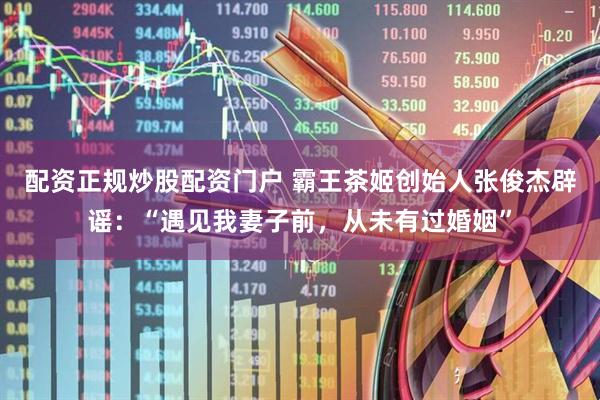 配资正规炒股配资门户 霸王茶姬创始人张俊杰辟谣：“遇见我妻子前，从未有过婚姻”