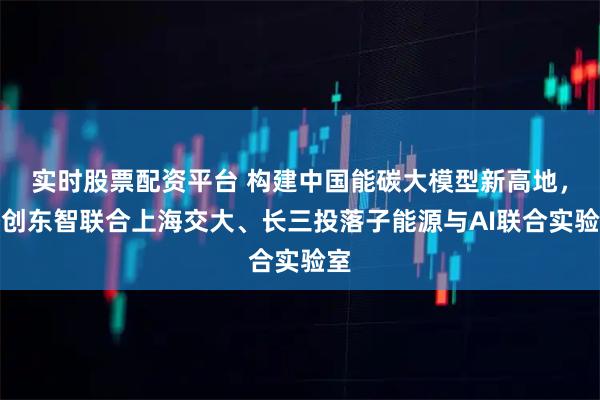 实时股票配资平台 构建中国能碳大模型新高地，格创东智联合上海交大、长三投落子能源与AI联合实验室