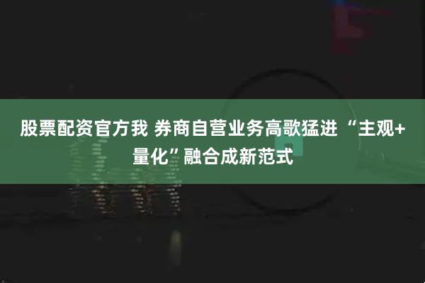 股票配资官方我 券商自营业务高歌猛进 “主观+量化”融合成新范式