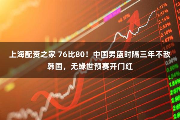 上海配资之家 76比80！中国男篮时隔三年不敌韩国，无缘世预赛开门红