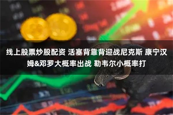 线上股票炒股配资 活塞背靠背迎战尼克斯 康宁汉姆&邓罗大概率出战 勒韦尔小概率打