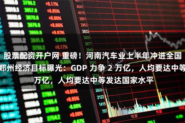 股票配资开户网 重磅!河南汽车业上半年冲进全国十强,十五五郑州经济目标曝光:GDP 力争 2 万亿,人均要达中等发达国家水平