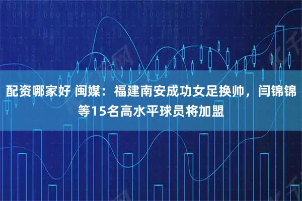 配资哪家好 闽媒：福建南安成功女足换帅，闫锦锦等15名高水平球员将加盟