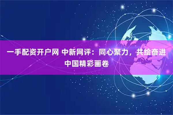 一手配资开户网 中新网评：同心聚力，共绘奋进中国精彩画卷