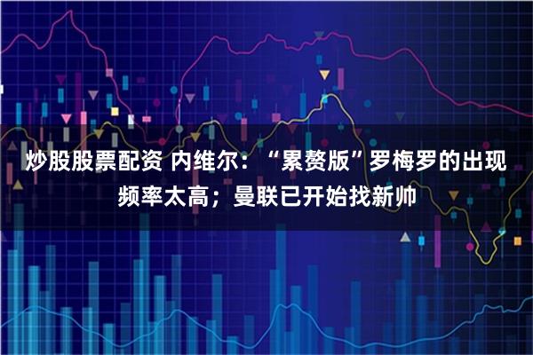 炒股股票配资 内维尔:“累赘版”罗梅罗的出现频率太高;曼联已开始找新帅