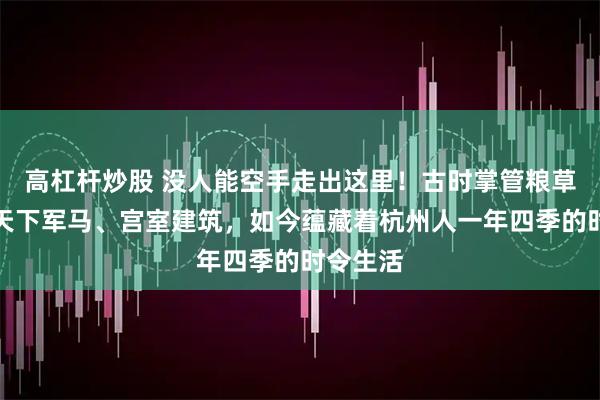 高杠杆炒股 没人能空手走出这里！古时掌管粮草仓储、天下军马、宫室建筑，如今蕴藏着杭州人一年四季的时令生活