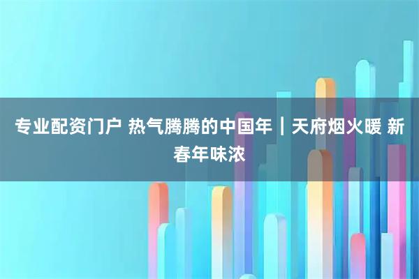 专业配资门户 热气腾腾的中国年︱天府烟火暖 新春年味浓