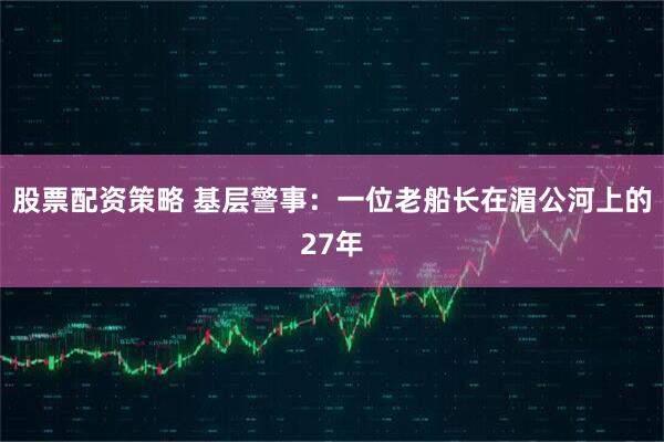 股票配资策略 基层警事：一位老船长在湄公河上的27年