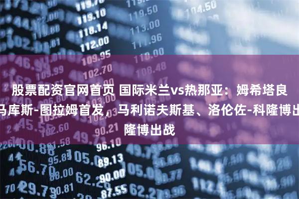股票配资官网首页 国际米兰vs热那亚：姆希塔良、马库斯-图拉姆首发，马利诺夫斯基、洛伦佐-科隆博出战