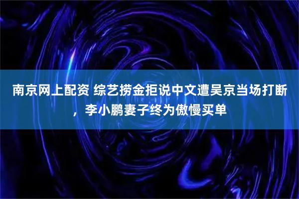 南京网上配资 综艺捞金拒说中文遭吴京当场打断，李小鹏妻子终为傲慢买单