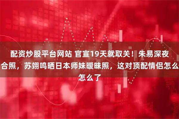 配资炒股平台网站 官宣19天就取关!朱易深夜删合照,苏翊鸣晒日本师妹暧昧照,这对顶配情侣怎么了