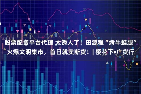 股票配资平台代理 太诱人了!田源程“烤牛蛙腿”火爆文明集市,首日就卖断货!| 樱花下•广货行