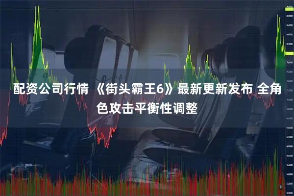 配资公司行情 《街头霸王6》最新更新发布 全角色攻击平衡性调整