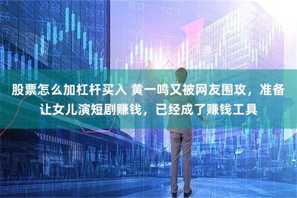 股票怎么加杠杆买入 黄一鸣又被网友围攻，准备让女儿演短剧赚钱，已经成了赚钱工具