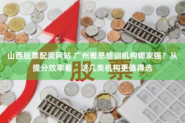 山西股票配资网站 广州雅思培训机构哪家强？从提分效率看，这几类机构更值得选