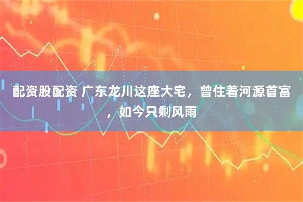 配资股配资 广东龙川这座大宅，曾住着河源首富，如今只剩风雨