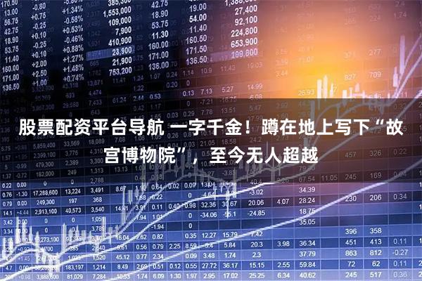 股票配资平台导航 一字千金！蹲在地上写下“故宫博物院”，至今无人超越