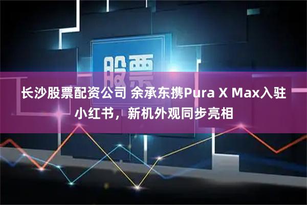 长沙股票配资公司 余承东携Pura X Max入驻小红书,新机外观同步亮相
