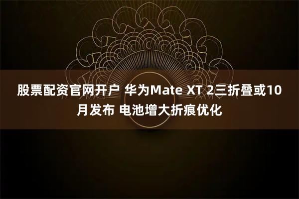 股票配资官网开户 华为Mate XT 2三折叠或10月发布 电池增大折痕优化