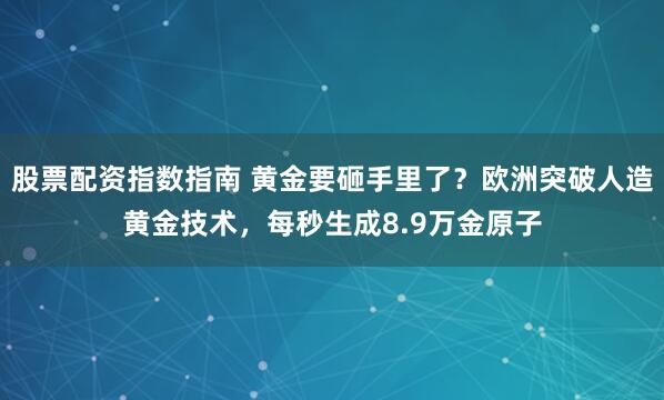 股票配资指数指南 黄金要砸手里了？欧洲突破人造黄金技术，每秒生成8.9万金原子