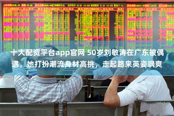 十大配资平台app官网 50岁刘敏涛在广东被偶遇，她打扮潮流身材高挑，走起路来英姿飒爽