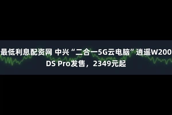 最低利息配资网 中兴“二合一5G云电脑”逍遥W200DS Pro发售,2349元起