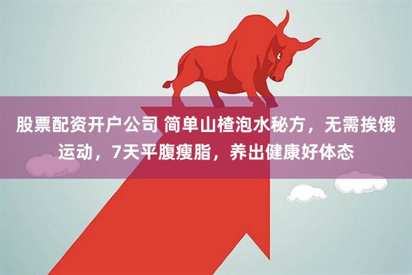 股票配资开户公司 简单山楂泡水秘方,无需挨饿运动,7天平腹瘦脂,养出健康好体态