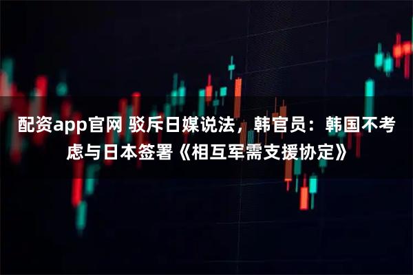 配资app官网 驳斥日媒说法，韩官员：韩国不考虑与日本签署《相互军需支援协定》