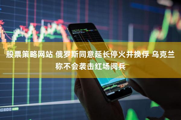 股票策略网站 俄罗斯同意延长停火并换俘 乌克兰称不会袭击红场阅兵