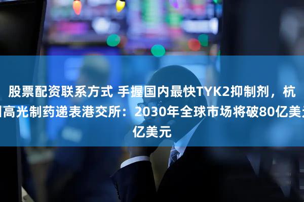 股票配资联系方式 手握国内最快TYK2抑制剂，杭州高光制药递表港交所：2030年全球市场将破80亿美元