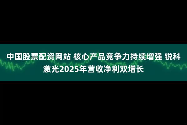 中国股票配资网站 核心产品竞争力持续增强 锐科激光2025年营收净利双增长